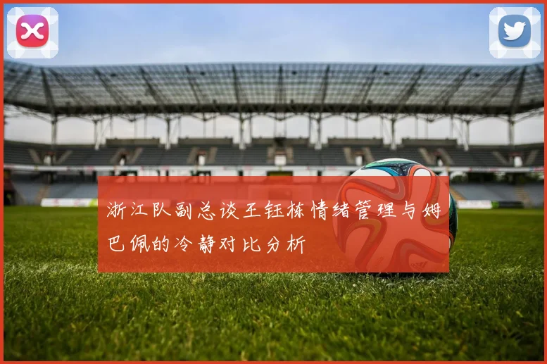 浙江队副总谈王钰栋情绪管理与姆巴佩的冷静对比分析