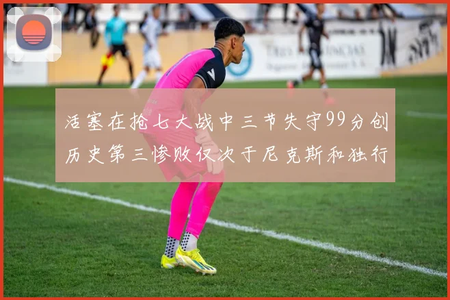 活塞在抢七大战中三节失守99分创历史第三惨败仅次于尼克斯和独行侠
