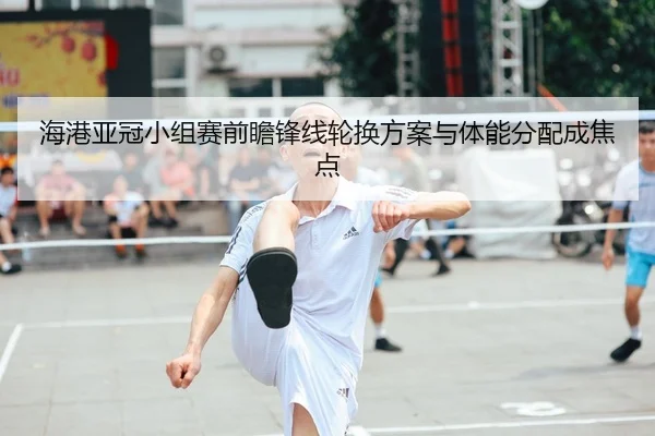 海港亚冠小组赛前瞻锋线轮换方案与体能分配成焦点